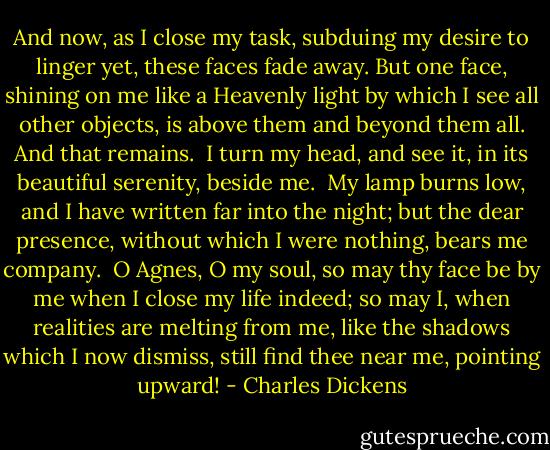 And now, as I close my task, subduing my desire to linger yet, these faces fade away. But one face, shining on me like a Heavenly light by which I see all other objects, is above them and beyond them all. And that remains.<br /><br />I turn my head, and see it, in its beautiful serenity, beside me.<br /><br />My lamp burns low, and I have written far into the night; but the dear presence, without which I were nothing, bears me company.<br /><br />O Agnes, O my soul, so may thy face be by me when I close my life indeed; so may I, when realities are melting from me, like the shadows which I now dismiss, still find thee near me, pointing upward! - Charles Dickens