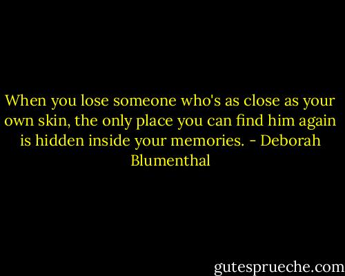 When you lose someone who's as close as your own skin, the only place you can find him again is hidden inside your memories. - Deborah Blumenthal