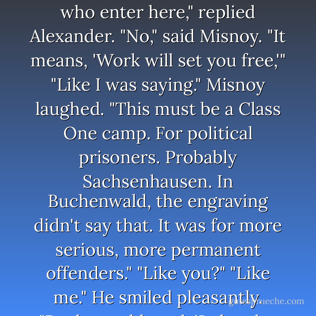 The iron fettering on the gate read "Arbeit Macht Frei".<br />"What do you think that means?" asked a man from behind them in line.<br />"Abandon hope all ye who enter here," replied Alexander.<br />"No," said Misnoy. "It means, 'Work will set you free,'"<br />"Like I was saying."<br />Misnoy laughed. "This must be a Class One camp. For political prisoners. Probably Sachsenhausen. In Buchenwald, the engraving didn't say that. It was for more serious, more permanent offenders."<br />"Like you?"<br />"Like me." He smiled pleasantly. "Buchenwald read, 'Jeden das Seine. To Each His Own.'"<br />"The Germans are so fucking inspiring," said Alexander. - Paullina Simons