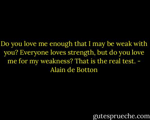 Do you love me enough that I may be weak with you? Everyone loves strength, but do you love me for my weakness? That is the real test. - Alain de Botton