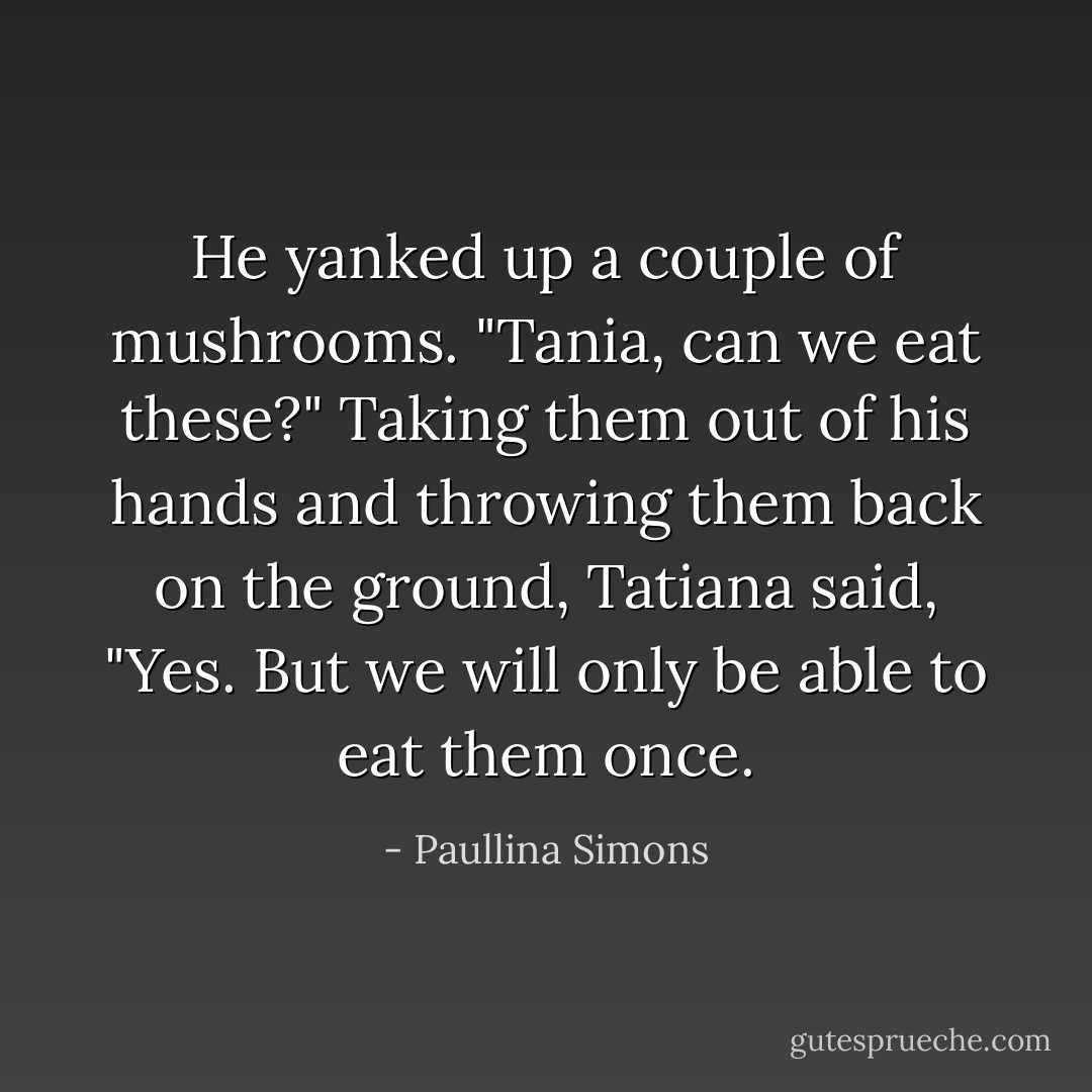 He yanked up a couple of mushrooms. "Tania, can we eat these?"<br />Taking them out of his hands and throwing them back on the ground, Tatiana said, "Yes. But we will only be able to eat them once. - Paullina Simons