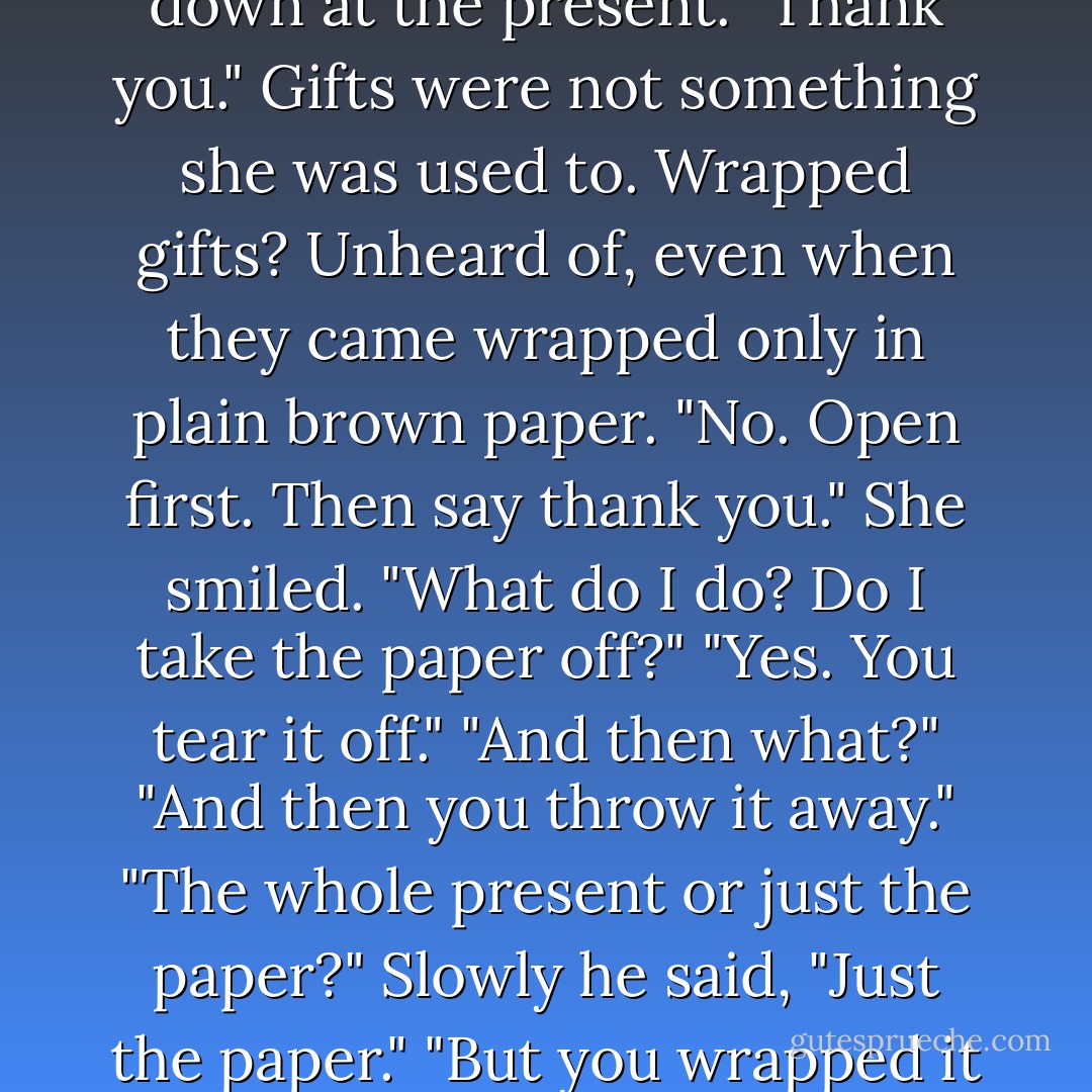 Lowering his voice, he said, "In America we have a custom. When you're given presents for your birthday, you're supposed to open them and say thank you."<br />Tatiana nervously looked down at the present. "Thank you." Gifts were not something she was used to. Wrapped gifts? Unheard of, even when they came wrapped only in plain brown paper.<br />"No. Open first. Then say thank you."<br />She smiled. "What do I do? Do I take the paper off?"<br />"Yes. You tear it off."<br />"And then what?"<br />"And then you throw it away."<br />"The whole present or just the paper?"<br />Slowly he said, "Just the paper."<br />"But you wrapped it so nicely. Why would I throw it away?"<br />"It's just paper."<br />"If it's just paper, why did you wrap it?"<br />"Will you please just open my present?" said Alexander - Paullina Simons