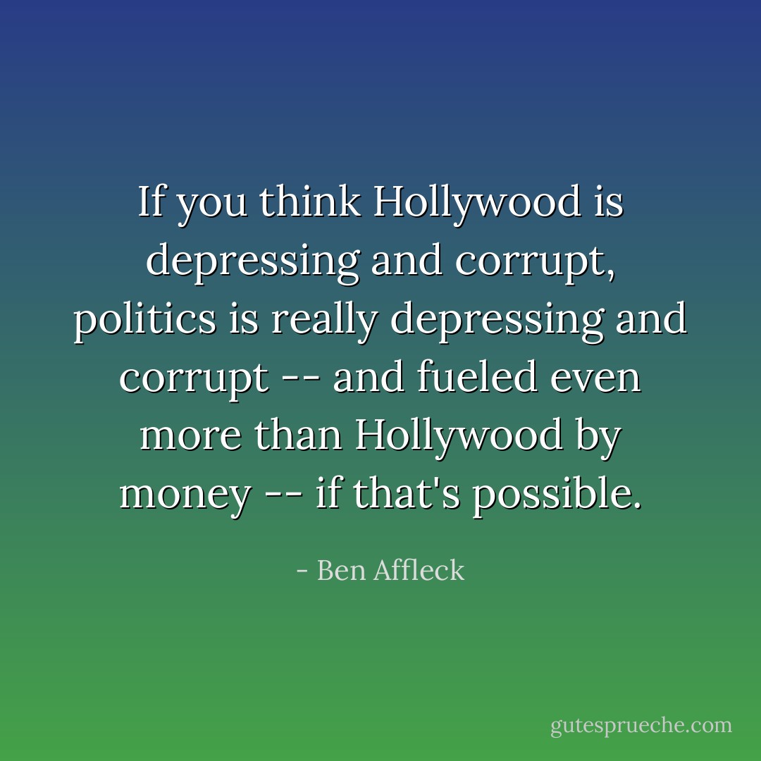 If you think Hollywood is depressing and corrupt, politics is really depressing and corrupt -- and fueled even more than Hollywood by money -- if that's possible. - Ben Affleck