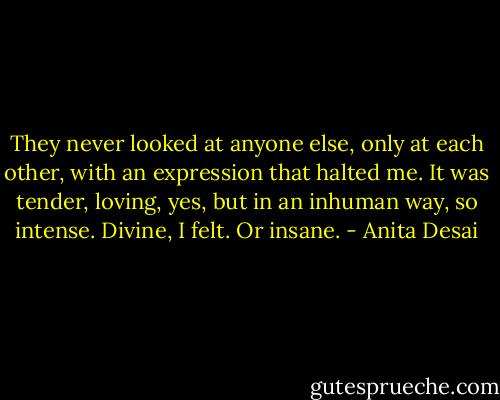 They never looked at anyone else, only at each other, with an expression that halted me. It was tender, loving, yes, but in an inhuman way, so intense. Divine, I felt. Or insane. - Anita Desai