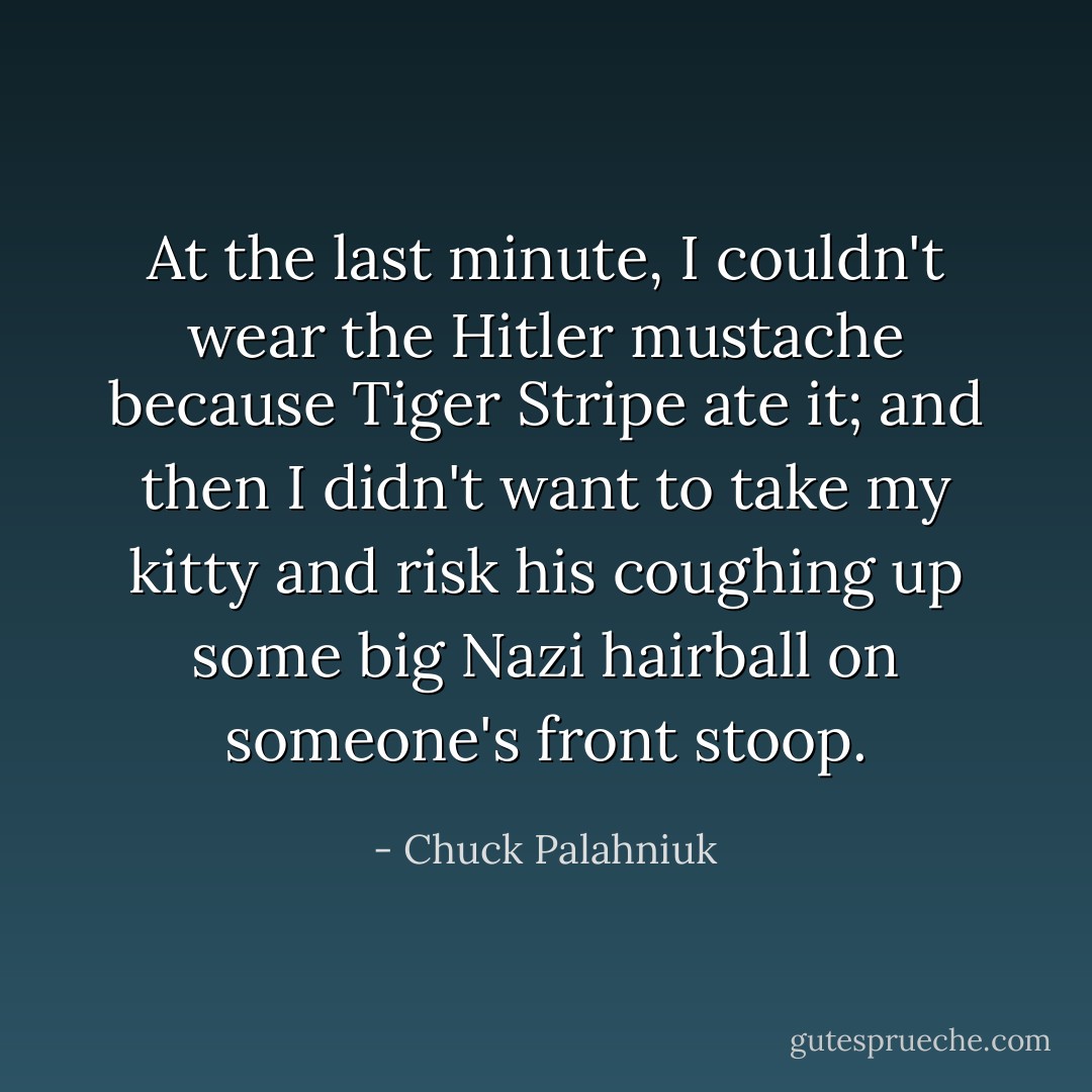 At the last minute, I couldn't wear the Hitler mustache because Tiger Stripe ate it; and then I didn't want to take my kitty and risk his coughing up some big Nazi hairball on someone's front stoop. - Chuck Palahniuk