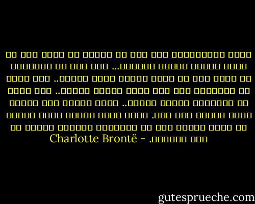 مستر روتشيستر، إذا كنت قد عملتُ في أيما يوم من أيام حياتي عملاً صالحاً... إذا كنت قد راودتني في أيما يوم من أيام حياتي فكرة صالحة.. إذا كنتُ قد صلَّيتُ ذات مرة صلاة صادقة بريئة.. إذا كنتُ قد تمنَّيت أمنية فاضلة.. فإني أعتبر أني فُزتُ الآن بثواب ذلك كله. فلأن أكون زوجتك يعني عندي، أن أنعم بأوفر قسط من السعادة أستطيع بلوغه في هذه الدنيا. - Charlotte Brontë