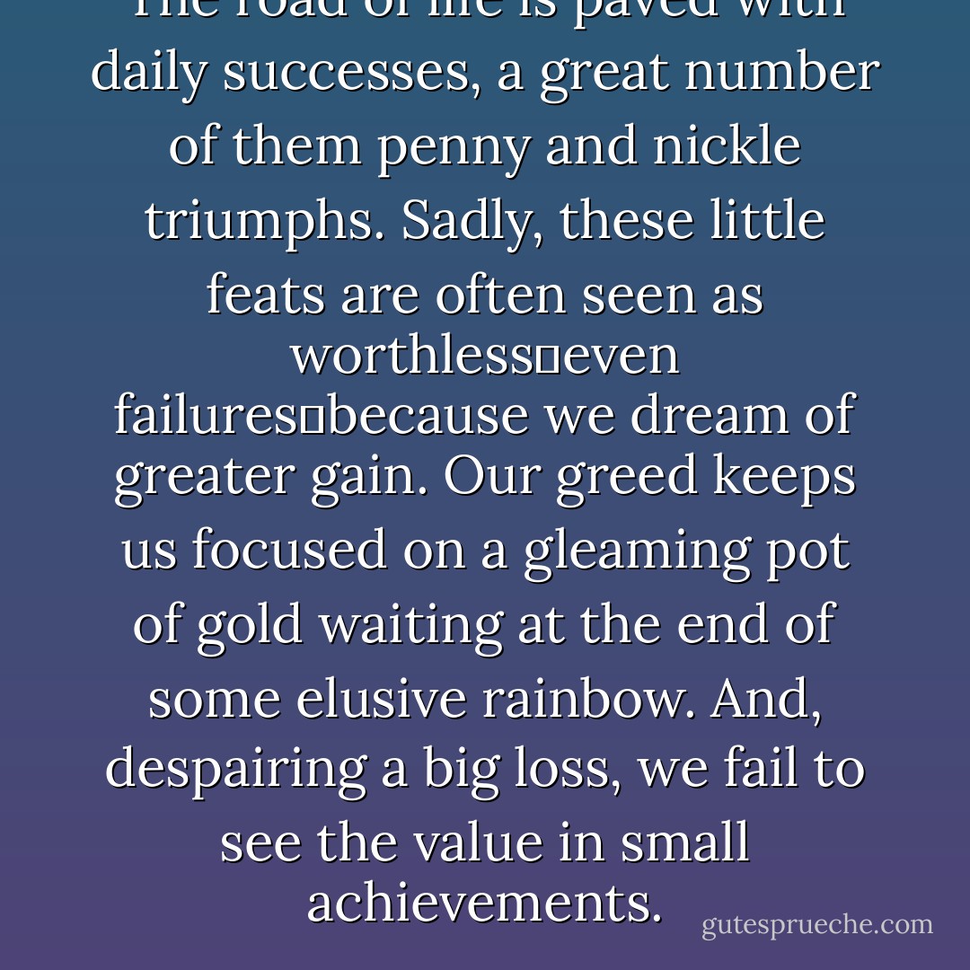 The road of life is paved with daily successes, a great number of them penny and nickle triumphs. Sadly, these little feats are often seen as worthless―even failures―because we dream of greater gain. Our greed keeps us focused on a gleaming pot of gold waiting at the end of some elusive rainbow. And, despairing a big loss, we fail to see the value in small achievements. - Richelle E. Goodrich