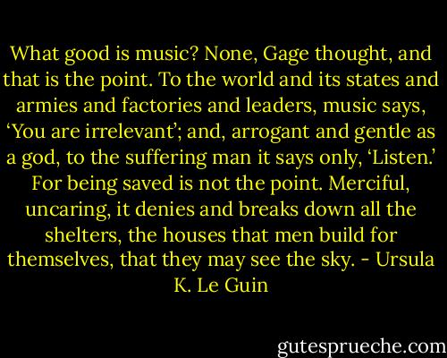 What good is music? None, Gage thought, and that is the point. To the world and its states and armies and factories and leaders, music says, ‘You are irrelevant’; and, arrogant and gentle as a god, to the suffering man it says only, ‘Listen.’ For being saved is not the point. Merciful, uncaring, it denies and breaks down all the shelters, the houses that men build for themselves, that they may see the sky. - Ursula K. Le Guin
