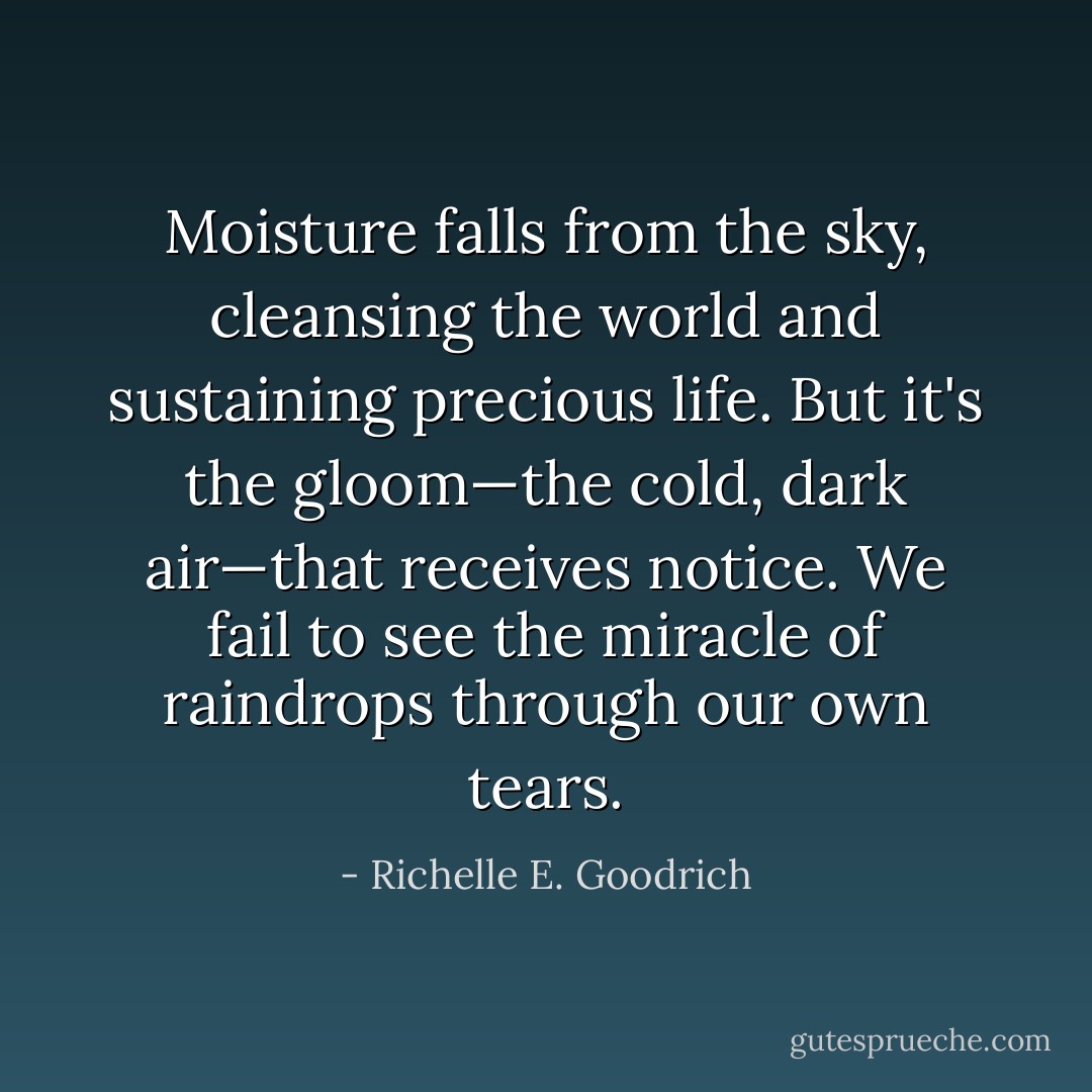 Moisture falls from the sky, cleansing the world and sustaining precious life. But it's the gloom—the cold, dark air—that receives notice. We fail to see the miracle of raindrops through our own tears. - Richelle E. Goodrich