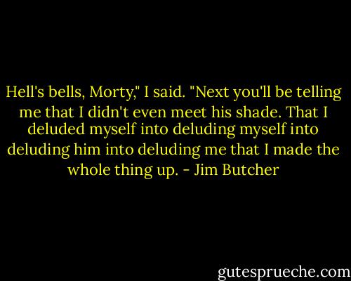 Hell's bells, Morty," I said. "Next you'll be telling me that I didn't even meet his shade. That I deluded myself into deluding myself into deluding him into deluding me that I made the whole thing up. - Jim Butcher