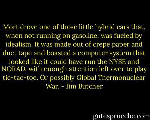 Mort drove one of those little hybrid cars that, when not running on gasoline, was fueled by idealism. It was made out of crepe paper and duct tape and boasted a computer system that looked like it could have run the NYSE and NORAD, with enough attention left over to play tic-tac-toe. Or possibly Global Thermonuclear War. - Jim Butcher