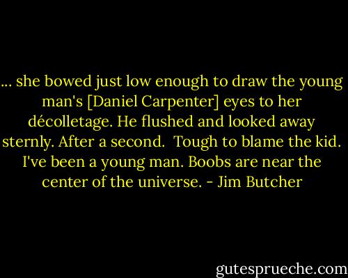 ... she bowed just low enough to draw the young man's [Daniel Carpenter] eyes to her décolletage. He flushed and looked away sternly. After a second.<br /><br />Tough to blame the kid. I've been a young man. Boobs are near the center of the universe. - Jim Butcher