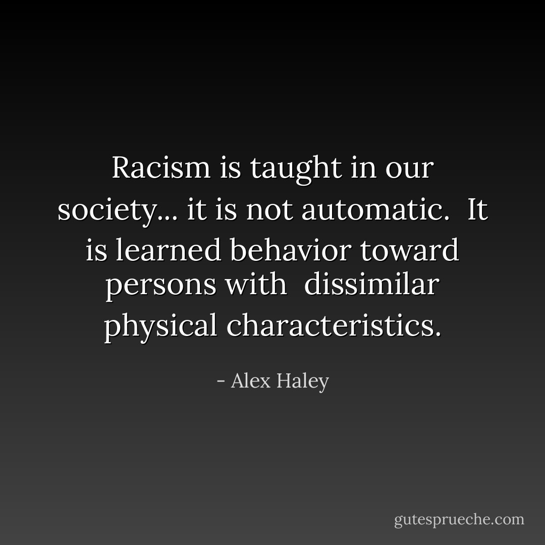 Racism is taught in our society... it is not automatic. <br />It is learned behavior toward persons with <br />dissimilar physical characteristics. - Alex Haley