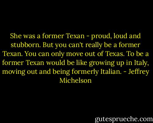 She was a former Texan - proud, loud and stubborn. But you can't really be a former Texan. You can only move out of Texas. To be a former Texan would be like growing up in Italy, moving out and being formerly Italian. - Jeffrey Michelson
