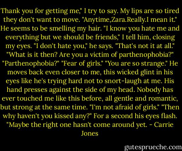 Thank you for getting me," I try to say. My lips are so tired they don't want to move.<br />"Anytime,Zara.Really.I mean it." He seems to be smelling my hair.<br />"I know you hate me and everything but we should be friends," I tell him, closing my eyes.<br />"I don't hate you," he says. "That's not it at all."<br />"What is it then? Are you a victim of parthenophobia?"<br />"Parthenophobia?"<br />"Fear of girls."<br />"You are so strange." He moves back even closer to me, this wicked glint in his eyes like he's trying hard not to snort-laugh at me. His hand presses against the side of my head. Nobody has ever touched me like this before, all gentle and romantic, but strong at the same time. "I'm not afraid of girls."<br />"Then why haven't you kissed any?"<br />For a second his eyes flash. "Maybe the right one hasn't come around yet. - Carrie Jones