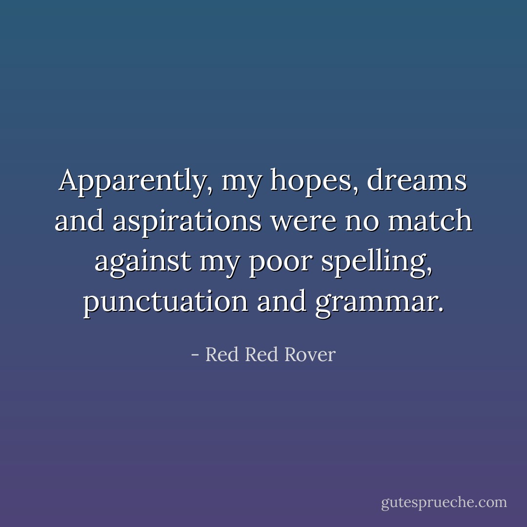 Apparently, my hopes, dreams and aspirations were no match against my poor spelling, punctuation and grammar. - Red Red Rover