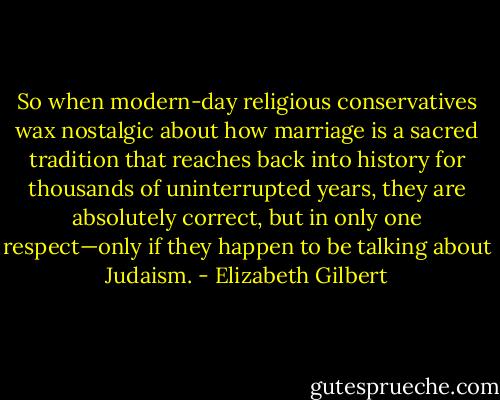 So when modern-day religious conservatives wax nostalgic about how marriage is a sacred tradition that reaches back into history for thousands of uninterrupted years, they are absolutely correct, but in only one respect—only if they happen to be talking about Judaism. - Elizabeth Gilbert