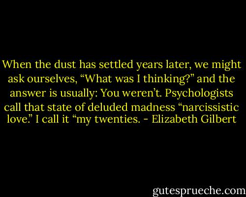 When the dust has settled years later, we might ask ourselves, “What was I thinking?” and the answer is usually: You weren’t. Psychologists call that state of deluded madness “narcissistic love.” I call it “my twenties. - Elizabeth Gilbert