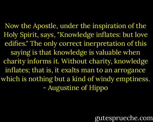 Now the Apostle, under the inspiration of the Holy Spirit, says, "Knowledge inflates: but love edifies." The only correct inerpretation of this saying is that knowledge is valuable when charity informs it. Without charity, knowledge inflates; that is, it exalts man to an arrogance which is nothing but a kind of windy emptiness. - Augustine of Hippo