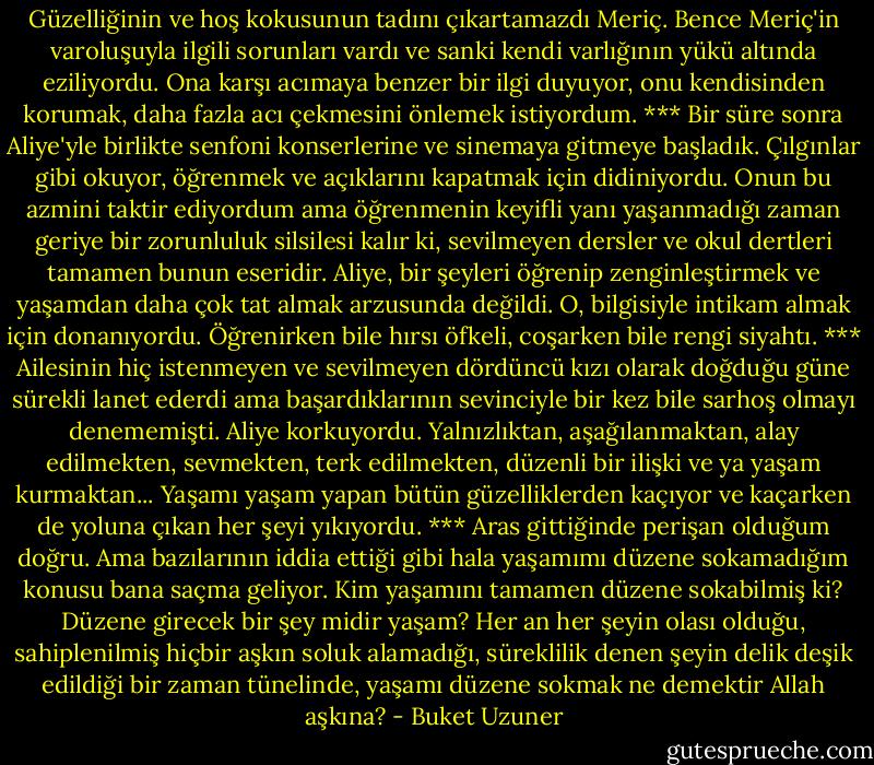 Güzelliğinin ve hoş kokusunun tadını çıkartamazdı Meriç. Bence Meriç'in varoluşuyla ilgili sorunları vardı ve sanki kendi varlığının yükü altında eziliyordu. Ona karşı acımaya benzer bir ilgi duyuyor, onu kendisinden korumak, daha fazla acı çekmesini önlemek istiyordum.<br />***<br />Bir süre sonra Aliye'yle birlikte senfoni konserlerine ve sinemaya gitmeye başladık. Çılgınlar gibi okuyor, öğrenmek ve açıklarını kapatmak için didiniyordu. Onun bu azmini taktir ediyordum ama öğrenmenin keyifli yanı yaşanmadığı zaman geriye bir zorunluluk silsilesi kalır ki, sevilmeyen dersler ve okul dertleri tamamen bunun eseridir. Aliye, bir şeyleri öğrenip zenginleştirmek ve yaşamdan daha çok tat almak arzusunda değildi. O, bilgisiyle intikam almak için donanıyordu. Öğrenirken bile hırsı öfkeli, coşarken bile rengi siyahtı.<br />***<br />Ailesinin hiç istenmeyen ve sevilmeyen dördüncü kızı olarak doğduğu güne sürekli lanet ederdi ama başardıklarının sevinciyle bir kez bile sarhoş olmayı denememişti. Aliye korkuyordu. Yalnızlıktan, aşağılanmaktan, alay edilmekten, sevmekten, terk edilmekten, düzenli bir ilişki ve ya yaşam kurmaktan... Yaşamı yaşam yapan bütün güzelliklerden kaçıyor ve kaçarken de yoluna çıkan her şeyi yıkıyordu.<br />***<br />Aras gittiğinde perişan olduğum doğru. Ama bazılarının iddia ettiği gibi hala yaşamımı düzene sokamadığım konusu bana saçma geliyor. Kim yaşamını tamamen düzene sokabilmiş ki? Düzene girecek bir şey midir yaşam? Her an her şeyin olası olduğu, sahiplenilmiş hiçbir aşkın soluk alamadığı, süreklilik denen şeyin delik deşik edildiği bir zaman tünelinde, yaşamı düzene sokmak ne demektir Allah aşkına? - Buket Uzuner