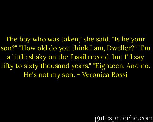 The boy who was taken," she said. "Is he your son?"<br />"How old do you think I am, Dweller?"<br />"I'm a little shaky on the fossil record, but I'd say fifty to sixty thousand years."<br />"Eighteen. And no. He's not my son. - Veronica Rossi