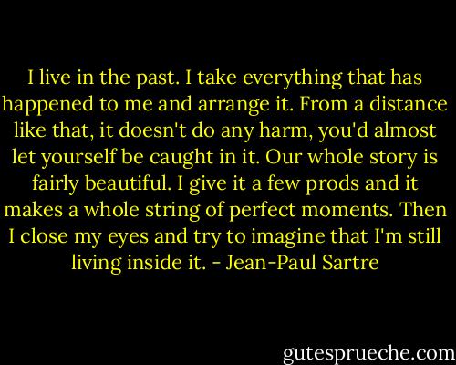 I live in the past. I take everything that has happened to me and arrange it. From a distance like that, it doesn't do any harm, you'd almost let yourself be caught in it. Our whole story is fairly beautiful. I give it a few prods and it makes a whole string of perfect moments. Then I close my eyes and try to imagine that I'm still living inside it. - Jean-Paul Sartre