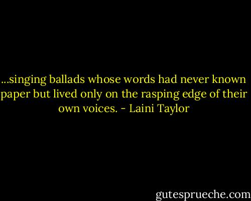 ...singing ballads whose words had never known paper but lived only on the rasping edge of their own voices. - Laini Taylor