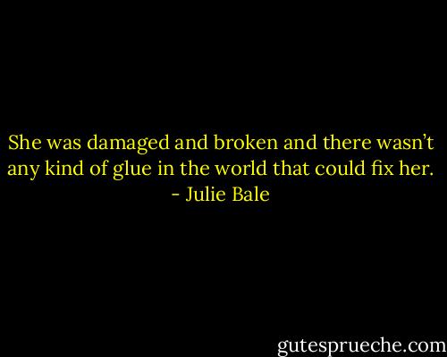 She was damaged and broken and there wasn’t any kind of glue in the world that could fix her. - Julie Bale