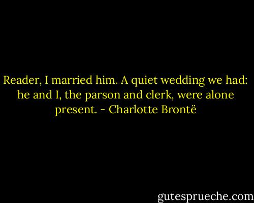 Reader, I married him. A quiet wedding we had: he and I, the parson and clerk, were alone present. - Charlotte Brontë