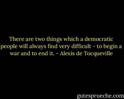 There are two things which a democratic people will always find very difficult - to begin a war and to end it. - Alexis de Tocqueville