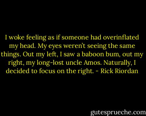 I woke feeling as if someone had overinflated my head. My eyes weren’t seeing the same things. Out my left, I saw a baboon bum, out my right, my long-lost uncle Amos. Naturally, I decided to focus on the right. - Rick Riordan