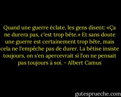 Quand une guerre éclate, les gens disent: «Ça ne durera pas, c'est trop bête.» Et sans doute une guerre est certainement trop bête, mais cela ne l'empêche pas de durer. La bêtise insiste toujours, on s'en apercevrait si l'on ne pensait pas toujours à soi. - Albert Camus