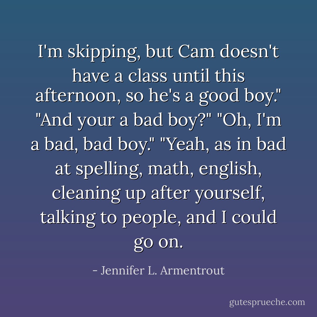 I'm skipping, but Cam doesn't have a class until this afternoon, so he's a good boy."<br />"And your a bad boy?"<br />"Oh, I'm a bad, bad boy."<br />"Yeah, as in bad at spelling, math, english, cleaning up after yourself, talking to people, and I could go on. - Jennifer L. Armentrout