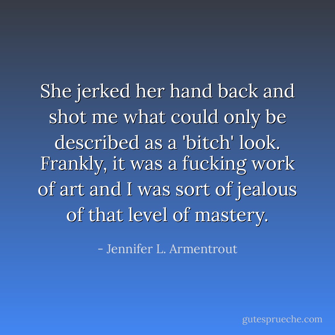 She jerked her hand back and shot me what could only be described as a 'bitch' look. Frankly, it was a fucking work of art and I was sort of jealous of that level of mastery. - Jennifer L. Armentrout