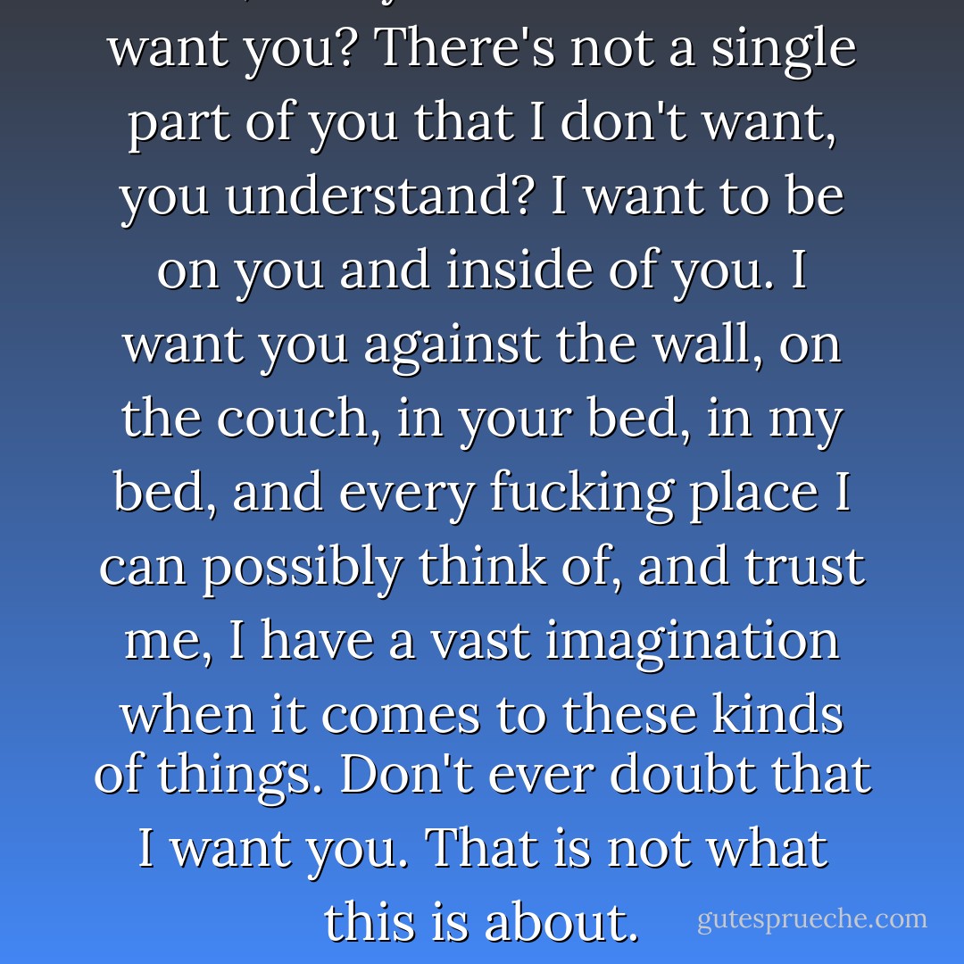 Fuck, Avery. You think I don't want you? There's not a single part of you that I don't want, you understand? I want to be on you and inside of you. I want you against the wall, on the couch, in your bed, in my bed, and every fucking place I can possibly think of, and trust me, I have a vast imagination when it comes to these kinds of things. Don't ever doubt that I want you. That is not what this is about. - Jennifer L. Armentrout