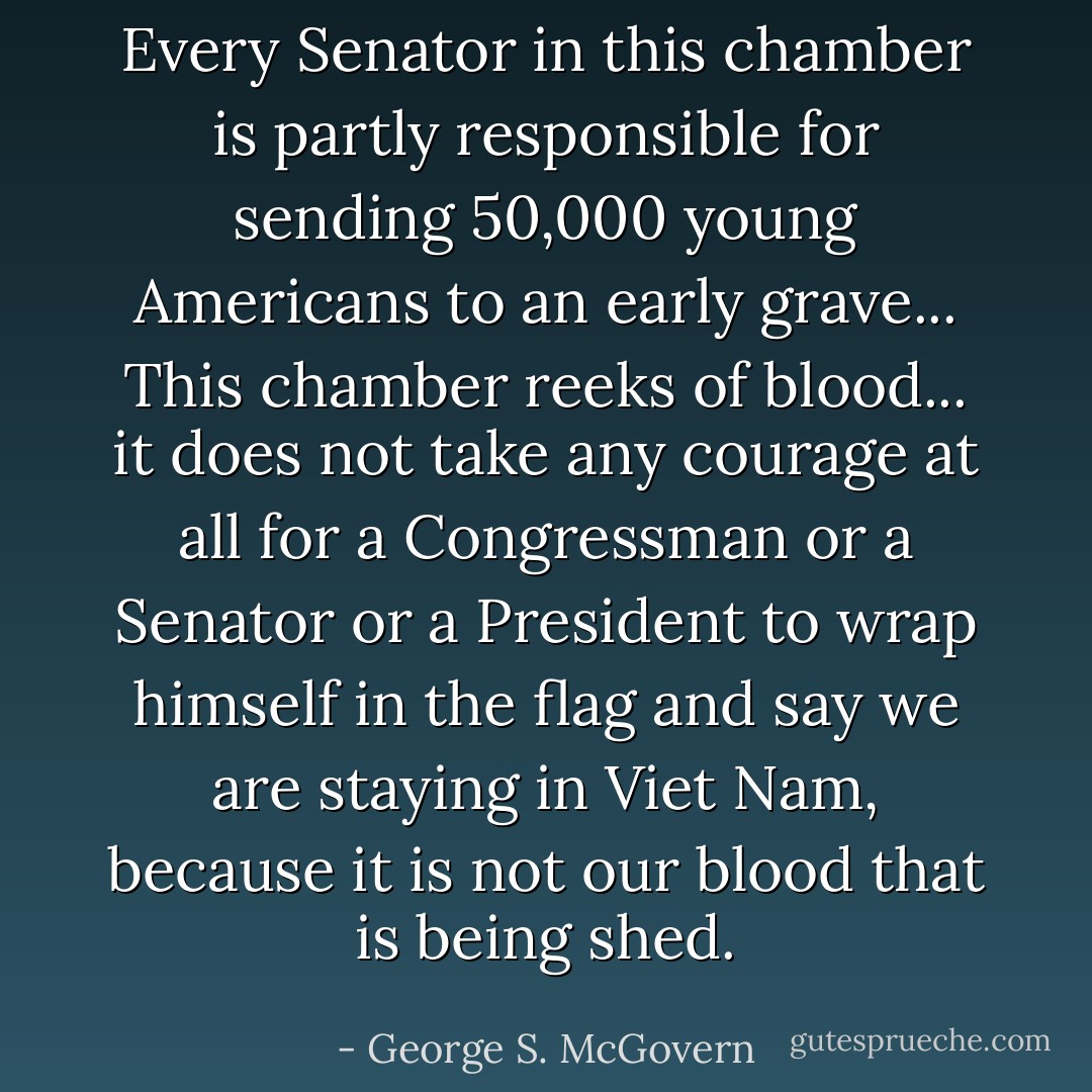 Every Senator in this chamber is partly responsible for sending 50,000 young Americans to an early grave... This chamber reeks of blood... it does not take any courage at all for a Congressman or a Senator or a President to wrap himself in the flag and say we are staying in Viet Nam, because it is not our blood that is being shed. - George S. McGovern