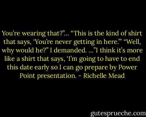 You’re wearing that?”… “This is the kind of shirt that says, ‘You’re never getting in here.’”<br />“Well, why would he?” I demanded.<br />…”I think it’s more like a shirt that says, ‘I’m going to have to end this date early so I can go prepare by Power Point presentation. - Richelle Mead
