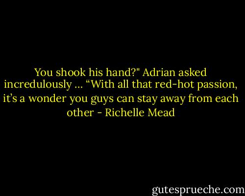 You shook his hand?" Adrian asked incredulously<br />…<br />“With all that red-hot passion, it’s a wonder you guys can stay away from each other - Richelle Mead