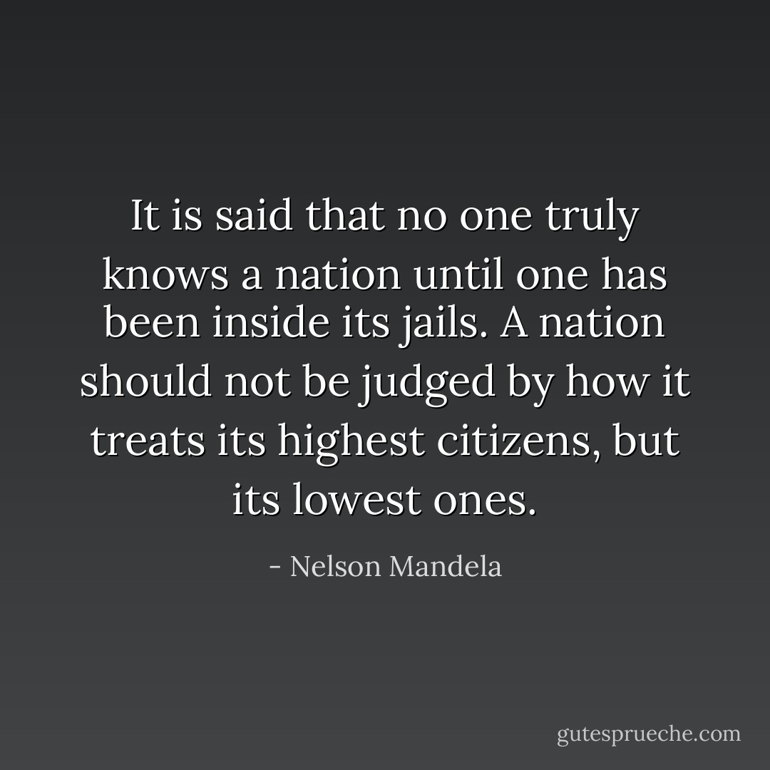 It is said that no one truly knows a nation until one has been inside its jails. A nation should not be judged by how it treats its highest citizens, but its lowest ones. - Nelson Mandela
