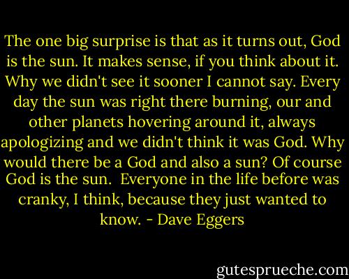 The one big surprise is that as it turns out, God is the sun. It makes sense, if you think about it. Why we didn't see it sooner I cannot say. Every day the sun was right there burning, our and other planets hovering around it, always apologizing and we didn't think it was God. Why would there be a God and also a sun? Of course God is the sun.<br /><br />Everyone in the life before was cranky, I think, because they just wanted to know. - Dave Eggers