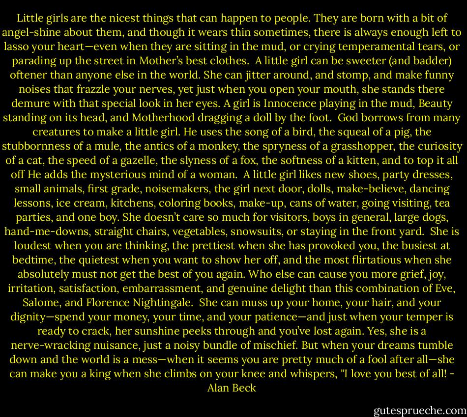 Little girls are the nicest things that can happen to people. They are born with a bit of angel-shine about them, and though it wears thin sometimes, there is always enough left to lasso your heart—even when they are sitting in the mud, or crying temperamental tears, or parading up the street in Mother’s best clothes.<br /><br />A little girl can be sweeter (and badder) oftener than anyone else in the world. She can jitter around, and stomp, and make funny noises that frazzle your nerves, yet just when you open your mouth, she stands there demure with that special look in her eyes. A girl is Innocence playing in the mud, Beauty standing on its head, and Motherhood dragging a doll by the foot.<br /><br />God borrows from many creatures to make a little girl. He uses the song of a bird, the squeal of a pig, the stubbornness of a mule, the antics of a monkey, the spryness of a grasshopper, the curiosity of a cat, the speed of a gazelle, the slyness of a fox, the softness of a kitten, and to top it all off He adds the mysterious mind of a woman.<br /><br />A little girl likes new shoes, party dresses, small animals, first grade, noisemakers, the girl next door, dolls, make-believe, dancing lessons, ice cream, kitchens, coloring books, make-up, cans of water, going visiting, tea parties, and one boy. She doesn’t care so much for visitors, boys in general, large dogs, hand-me-downs, straight chairs, vegetables, snowsuits, or staying in the front yard.<br /><br />She is loudest when you are thinking, the prettiest when she has provoked you, the busiest at bedtime, the quietest when you want to show her off, and the most flirtatious when she absolutely must not get the best of you again. Who else can cause you more grief, joy, irritation, satisfaction, embarrassment, and genuine delight than this combination of Eve, Salome, and Florence Nightingale.<br /><br />She can muss up your home, your hair, and your dignity—spend your money, your time, and your patience—and just when your temper is ready to crack, her sunshine peeks through and you’ve lost again. Yes, she is a nerve-wracking nuisance, just a noisy bundle of mischief. But when your dreams tumble down and the world is a mess—when it seems you are pretty much of a fool after all—she can make you a king when she climbs on your knee and whispers, "I love you best of all! - Alan Beck