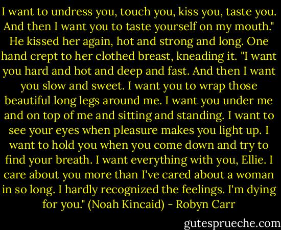 I want to undress you, touch you, kiss you, taste you. And then I want you to taste yourself on my mouth." He kissed her again, hot and strong and long. One hand crept to her clothed breast, kneading it. "I want you hard and hot and deep and fast. And then I want you slow and sweet. I want you to wrap those beautiful long legs around me. I want you under me and on top of me and sitting and standing. I want to see your eyes when pleasure makes you light up. I want to hold you when you come down and try to find your breath. I want everything with you, Ellie. I care about you more than I've cared about a woman in so long. I hardly recognized the feelings. I'm dying for you." (Noah Kincaid) - Robyn Carr