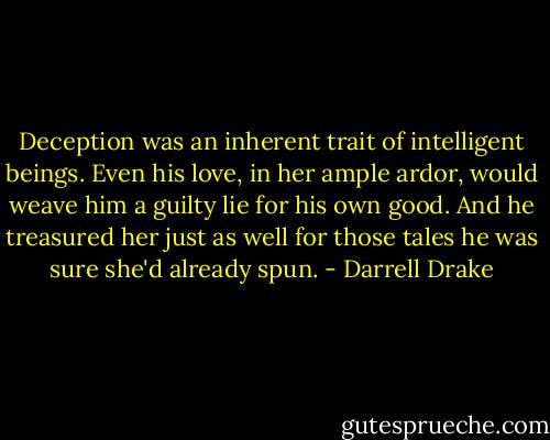 Deception was an inherent trait of intelligent beings. Even his love, in her ample ardor, would weave him a guilty lie for his own good. And he treasured her just as well for those tales he was sure she'd already spun. - Darrell Drake