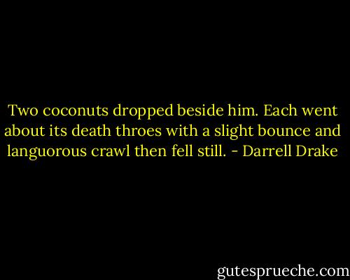 Two coconuts dropped beside him. Each went about its death throes with a slight bounce and languorous crawl then fell still. - Darrell Drake