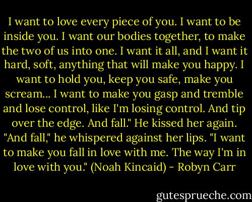 I want to love every piece of you. I want to be inside you. I want our bodies together, to make the two of us into one. I want it all, and I want it hard, soft, anything that will make you happy. I want to hold you, keep you safe, make you scream... I want to make you gasp and tremble and lose control, like I'm losing control. And tip over the edge. And fall." He kissed her again. "And fall," he whispered against her lips. "I want to make you fall in love with me. The way I'm in love with you." (Noah Kincaid) - Robyn Carr