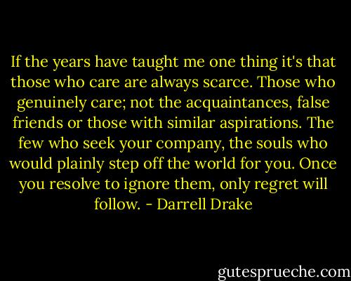 If the years have taught me one thing it's that those who care are always scarce. Those who genuinely care; not the acquaintances, false friends or those with similar aspirations. The few who seek your company, the souls who would plainly step off the world for you. Once you resolve to ignore them, only regret will follow. - Darrell Drake