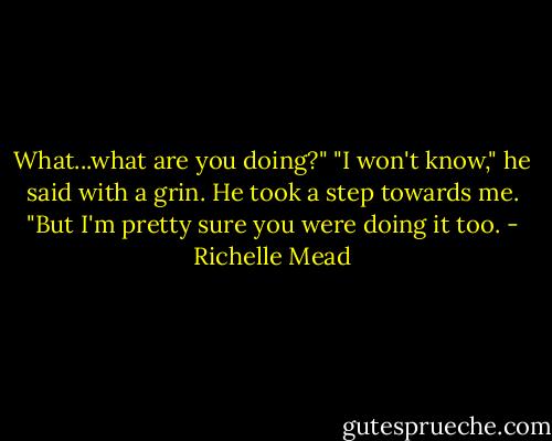 What...what are you doing?"<br />"I won't know," he said with a grin. He took a step towards me. "But I'm pretty sure you were doing it too. - Richelle Mead
