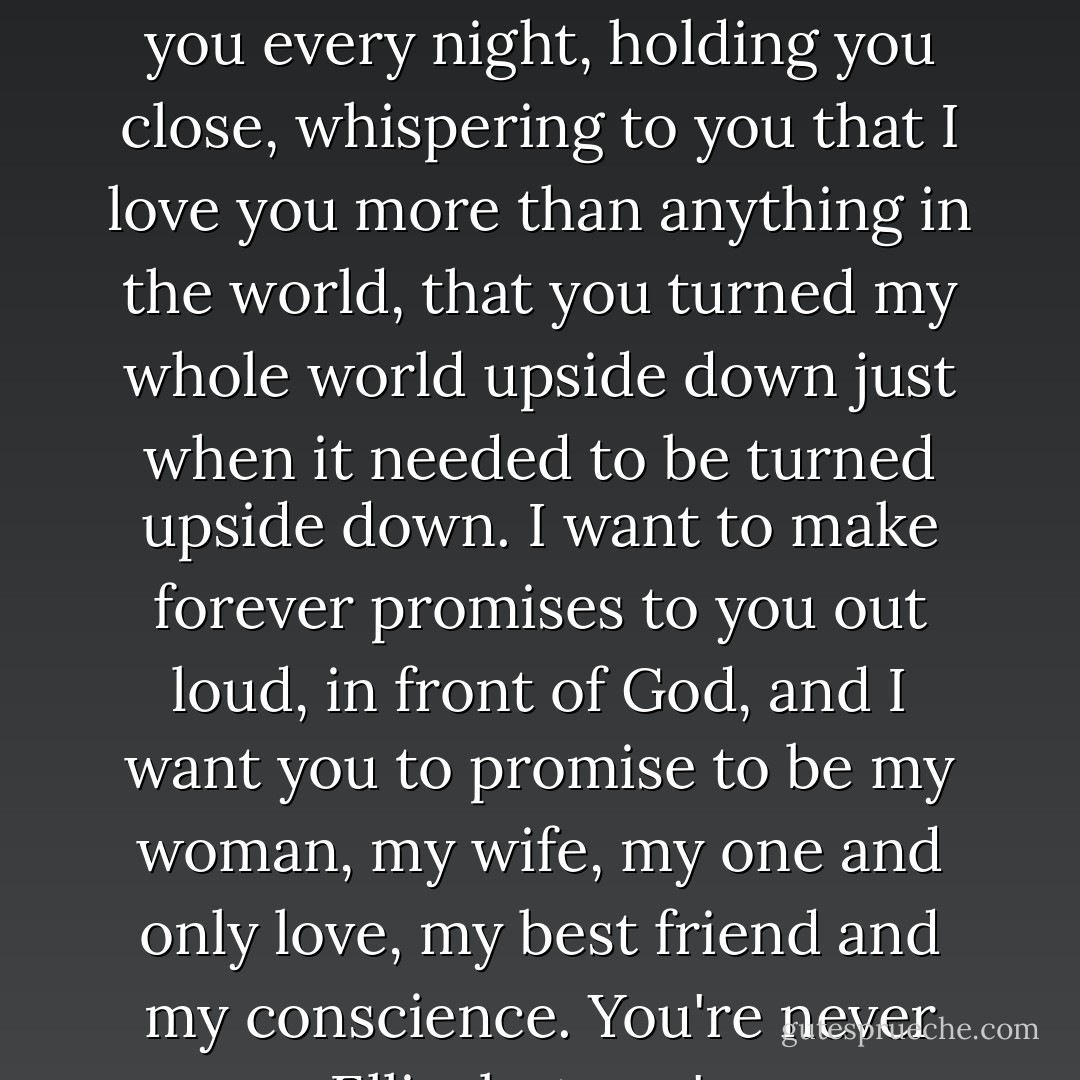 He grabbed her face in his hands again. "I want to be with you forever. I want to be beside you every night, holding you close, whispering to you that I love you more than anything in the world, that you turned my whole world upside down just when it needed to be turned upside down. I want to make forever promises to you out loud, in front of God, and I want you to promise to be my woman, my wife, my one and only love, my best friend and my conscience. You're never easy, Ellie, but you're sure never boring..." (Noah Kincaid) - Robyn Carr