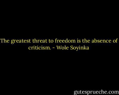 The greatest threat to freedom is the absence of criticism. - Wole Soyinka
