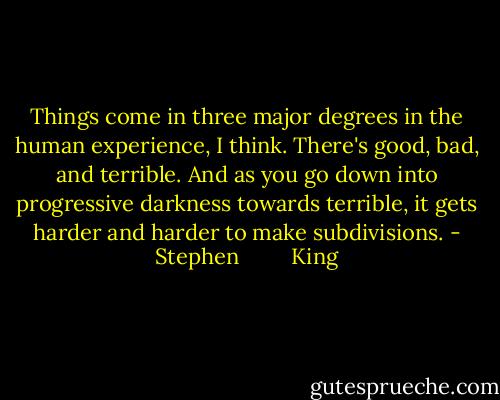 Things come in three major degrees in the human experience, I think. There's good, bad, and terrible. And as you go down into progressive darkness towards terrible, it gets harder and harder to make subdivisions. - Stephen         King